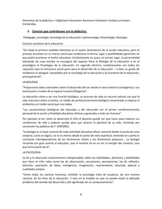 Elementos de la didáctica: • Objetivos• Docentes• Alumnos• Contexto• Unidad curricular•
Contenidos

3. Ciencias que contribuyen con la didáctica.
Pedagogía, psicología, Sociología de la educación, Epistemología, Deontología, Axiología.
Ciencias auxiliares de la educación
"Sin duda la primera realidad educativa es el sujeto destinatario de la acción educativa, pero el
proceso acontece en un marco social-que condiciona la forma, lugar y posibilidades generales en
que podrá acontecer el hecho educativo. Condicionante es, pues, en primer lugar, la personalidad
educando de cuyo estudio se encargara del aspecto físico la Biología de la educación y en el
psicológico la Psicologías de la educación. En segundo término, condicionantes son todos los
requisitos que la estructura social pone para el desarrollo de la educación – si bien su grado de
incidencia es desigual- estudiados por la sociología de la educación y la Economía de la educación,
principalmente".
LA BIOLOGÍA
"Proporciona datos esenciales sobre el desarrollo del ser desde el seno materno (ontogenia) y sus
evoluciones a través de la especie humana (filogenia)".
La educación viene a ser una función biológica, un proceso de vida un recurso natural con que la
vida reacciona sobre si misma, un medio de perfeccionamiento biológico encaminado a mejorar el
ambiente y el medio social que nos rodea.
"Las características biológicas del educador y del educando son el primer condicionamiento
personal de la acción y finalidad educativas últimas y generales a todo ser humano".
Por ejemplo al ver cómo se desarrolla el niño el docente puede ver que hacer para mejorar sus
condiciones de vida y poderlo ayudar para que alcance la plenitud de su vida. Teniendo por
conclusión las palabras de P. GRIEGRES:
"la biología es la base esencial de toda actividad educativa eficaz: esencial desde el punto de vista
corporal, como es lógico, no lo es menos desde el punto de vista espiritual, teniendo en cuenta la
constante interdependencia de los fenómenos vitales y los fenómenos psíquicos… La biología
recuerda con gran acierto al educador, que el hombre no es un ser al margen del universo, sino
que forma parte de el".
LA PSICOLOGÍA
Le da a la educación conocimientos indispensables sobre las habilidades, destrezas y debilidades
que tiene el niño; tales como los de observación, sensaciones, percepciones, los de reflexión,
atención, asociación de ideas, inteligencia, imaginación, razonamiento, voluntad, aptitud y
cualidades propias.
"Como todas las ciencias humanas, también la psicología trata de ocuparse, de una manera
racional, de los fines de la educación. Y esto en la medida en que no puede eludir el delicado
problema del sentido del desarrollo y del significado de un comportamiento".

8

 