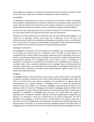 La psicología de la educación, se interesa por las situaciones del ser, tal como se presentan; como
son sus reacciones, cuales son sus cambios en cualquiera que fuera su dimensión.
LA FILOSOFÍA
"La filosofía de la educación guía a la teoría y a la practica en tres formas: 1) Ordena los hallazgos
de las disciplinas importantes para la educación, incluso los de la educación misma, dentro de un
criterio cabal del hombre y de la educación que lo conviene; 2) Examina y recomienda los fines y
medios generales del proceso educativo y aclara y coordina los conceptos educativos básicos".
Son por tanto tres campos generales los que merecen la atención de la filosofía de la educación,
los cuales podrán darnos una explicación acerca de lo que trata la educación:
"Estudio de los fines inmanentes de la educación, fines que están estrechamente ligados con el
racional de la naturaleza humana, como sujeto de la educación, con las de bien y de
perfeccionamiento Estudio de la posibilidad y necesidad de la educación, esto es, su justificación.
Para lo cual analiza los conceptos de educabilidad y educatividad. Estudio del proceso educativo
como relación de seres humanos en función de reciproco perfeccionamiento".
Sociología de la Educación
La sociología de la educación es una su disciplina de la sociología, con una preocupación central
por el estudio del contexto social de la educación. Esto le ha dado un fuerte énfasis en la
escolaridad formal, aunque también haya estudios importantes sobre la educación informal y noformal. Las grandes preocupaciones de la sociología de la educación no difieren demasiado de las
preocupaciones genéricas de la sociología como ciencia social. Es decir, la sociología de la
educación ha estudiado las vinculaciones de la educación con la igualdad social, la equidad, la
movilidad social, y otras cuestiones tradicionales de la sociología como las vinculaciones entre
educación y poder social. Los dos grandes temas más discutidos en sociología de la educación son:
la relación entre la educación y la posición social adulta (ocupación, ingresos, status. etc.) y los
factores del rendimiento escolar.
Pedagogía
La Pedagogía desde un devenir histórico se ubica como un saber teórico-práctico, que pretendió
en diversos momentos constituirse como ciencia desde diferentes paradigmas para validar un
status en relación con las otras ciencias, quedando en la actualidad en un segundo plano las
preocupaciones de su carácter científico. La Pedagogía remite a un campo del conocimiento
práctico (praxis) cuyo objeto es la dimensión pedagógica (intencionalidad formativa) de las
prácticas sociales. Es tarea de la Pedagogía como destaca el pedagogo argentino Alfredo Furlán
"dar respuestas a la crisis e intervenir precisamente en las coyunturas que abre el choque entre lo
deseable y lo indeseable". La Pedagogía parte de asumir una "actitud básica de sospecha y
desconfianza de la educación existente, conforma una trama argumentativa y propositiva, que
apuesta a su superación a través de la construcción de un discurso prospectivo". Por ello la
identidad de la pedagogía se conforma como un campo teórico y una práctica social que se
estructura en torno a la explicitación y la intervención no neutral de las prácticas educativas y los
discursos sobre lo educativo. En el sentido expuesto la pedagoga argentina Julia Silber ubica a la
Pedagogía como una disciplina que tiene como campo central de estudio la búsqueda de criterios

9

 