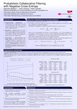 1

Probabilistic Collaborative Filtering
with Negative Cross Entropy
1,3

2

3

Alejandro Bellogín , Javier Parapar , Pablo Castells

alejandro.bellogin@uam.es, javierparapar@udc.es, pablo.castells@uam.es
1
Information Access, Centrum Wiskunde & Informatica
2
Information Retrieval Lab, University of A Coruña
3
Information Retrieval Group, Universidad Autónoma de Madrid

Introduction

Relevance Modelling for Recommendation

• Neighbourhood
identiﬁcation
in
memory-based CF algorithms is based
on selecting those users who are most
similar to the active user according to a
certain similarity metric.
• Hypothesis: neighbour-based CF techniques may be improved by using Relevance Models (RM) from Information Retrieval (IR) to identify such neighbourhoods (and also to weight them).
• Experiments: a relevance-based language model has been introduced into
a neighbour-based CF algorithm which
outperforms other standard techniques in
terms of ranking precision. Further improvements are achieved when we use a
complete probabilistic representation of
the problem.

We decompose the rating prediction task r(u, i) = C
ˆ

v∈Nk (u)

sim(u, v)r(v, i) (*) as:

1. We compute a relevance model for each user in order to capture how relevant any other
user would be as a potential neighbour.
Probability of a neighbour v under the relevance model Ru for a given user u:
p(v|Ru ) =

p(i)p(v|i)
i∈P RS(u)

p(j|i)

(1)

j∈I(u)

where p(i) is the probability of the item i in the collection, p(v|i) is the probability of
the neighbour v given the item i, and p(i|j) is the conditional probability of item i given
another item j. I(u) corresponds to the set of items rated by user u, and P RS(u) ⊂ I(u)
is the subset of items rated by u above some speciﬁc threshold.
2. Then we replace the rating prediction by weighted average in CF with the negative cross
entropy (from IR) to incorporate the information learnt from the RM:
r(u, i)
ˆ

=

H(p(·|Ru ); p(·|i)|Nk (u)) =

p(v|Ru ) log p(v|i)

(2)

v∈Nk (u)

Notation: RMUB: Eqs. (1) + (*) and RMCE: Eqs. (1) + (2)

Experiments and Results
Evaluation methodology: TestItems [1] (for each user a ranking is generated by predicting a score for every item in the test set).
Baselines: UB (user-based CF with Pearson’s correlation as similarity measure), NC+P (Normalised Cut (NC) with Pearson similarity [2])
(better performing than a matrix factorization algorithm), UIR (relevance model for log-based CF [6]), URM (rating-based probability
estimations [7]).
RM U Bλ=opt ×

RM CEλ=opt

RM U Bλ=0.5

RM CEλ=0.5 ◦

UB

MovieLens 100K

•

NC + P

0.25

0.2

0.15 ◦

◦

◦

◦

◦

◦

◦

◦

◦

◦

◦

◦

◦

◦

Method
UB
NC+P
UIR
URM
RMUB
RMCE

P@5
nDCG@5 nDCG@10
0.049cd 0.041cd 0.047cd
0.111acde 0.097acde 0.095acde
0.004
0.002
0.002
0.005
0.003
0.018
0.081acd 0.064acd 0.062acd
0.224abcde0.204abcde0.204abcde

P@50
cvg
0.056ce 100%
0.058ce
83%
0.002
100%
ce
0.054
100%
0.050c
60%
0.138abcde100%

P@5

MovieLens 1M
0.1
×
×
0.05 •

×

×

×

×

×

×

•
•

•

•

•

•

•

×
•

×
•

×
•

•
×

•
×

•
×

0
100

200

300

400

500

600

700

k

Method
UB
NC+P
UIR
URM
RMUB
RMCE

Evolution of the performance of the compared methods
in terms of P @5 when varying k on the MovieLens 100K collection.

Conclusions
• RMUB outperforms other state-of-the-art
approaches but is not optimal.
• The complete probabilistic model
(RMCE) achieves even larger improvements.
• Improvement in performance are consistent across different datasets
We have also produced different mappings
the involved variables [5], nevertheless,
more research is still needed on this point.

P@5
nDCG@5 nDCG@10
0.035cd 0.031cd 0.031cd
0.037acd 0.033acd 0.036acd
0.001
0.001
0.001
0.001
0.001
0.006
0.075abcd 0.061abcd 0.057abcd
0.187abcde0.176abcde0.168abcde

P@50
cvg
0.039cde 100%
0.048acde 99%
0.001
100%
0.034c
100%
0.038c
41.4%
0.108abcde 100%

Summary of comparative effectiveness

References
[1] B ELLOGÍN , A., C ASTELLS , P., AND C ANTADOR , I. Precision-oriented evaluation of recommender systems: an
algorithmic comparison. In RecSys (2011)
[2] B ELLOGÍN , A., AND PARAPAR , J. Using graph partitioning techniques for neighbour selection in user-based
collaborative ﬁltering. In RecSys (2012)
[3] L AVRENKO , V., AND C ROFT, W. B. Relevance based language models. In SIGIR (2001)
[4] M C L AUGHLIN , M. R., AND H ERLOCKER , J. L. A collaborative ﬁltering algorithm and evaluation metric that
accurately model the user experience. In SIGIR (2004)
[5] PARAPAR , J., B ELLOGÍN , A., C ASTELLS , P., AND B ARREIRO , A. Relevance-based language modelling for
recommender systems. IPM. 49, 4 (2013)
[6] WANG , J., DE V RIES , A., AND R EINDERS , M. A user-item relevance model for log-based collaborative ﬁltering.
In ECIR (2006)
[7] WANG , J., DE V RIES , A. P., AND R EINDERS , M. J. T. Uniﬁed relevance models for rating prediction in collaborative ﬁltering. ACM TOIS 26 (2008)

RecSys 2013, 7th ACM Conference on Recommender Systems. October 12–16, 2013. Hong Kong, China.

 