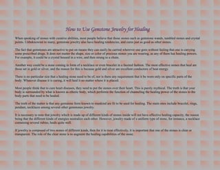 How to Use Gemstone Jewelry for Healing
When speaking of stones with curative abilities, most people believe that those stones such as gemstone wands, tumbled stones and crystal
points. Unbeknownst to many, gemstone jewelry also have healing tendencies, and cures just as good as other stones.

The fact that gemstones are attractive to put on means they can easily be carried wherever one goes without feeling that one is carrying
some prescribed drugs. It does not matter the shape, size or color of precious stones you are wearing, as any of them has healing powers.
For example, it could be a crystal housed in a wire, and then strung to a chain.

Another way could be a stone coming in form of a necklace or even bracelet in a faceted fashion. The most effective stones that heal are
those set in gold or silver, and the reason for this is because gold and silver are excellent conductors of heat energy.

There is no particular size that a healing stone need to be of, nor is there any requirement that it be worn only on specific parts of the
body. Whatever disease it is curing, it will heal it no matter where it is placed.

Most people think that to cure heart diseases, they need to put the stones over their heart. This is purely mythical. The truth is that your
body is surrounded by what is known as etheric body, which performs the function of channeling the healing power of the stones to the
body parts that need to be healed.

The truth of the matter is that any gemstone form known to mankind are fit to be used for healing. The main ones include bracelet, rings,
pendant, necklaces among several other gemstones jewelry.

It is necessary to note that jewelry which is made up of different kinds of stones inside will not have effective healing capacity, the reason
being that the different kinds of energies neutralize each other. However, jewelry made of a uniform type of stone, for instance, a necklace
containing several rubies, heals quite well.

If jewelry is composed of two stones of different kinds, then for it to treat effectively, it is important that one of the stones is clear or
transparent. The role of the clear stone is to augment the healing capabilities of the stone.
 