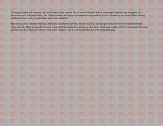 Some gemstones will however, still work even if they contain two or more different kinds of stones provided they are the types that
harmonize well with each other. The different stones that you see gemstones being made of are not necessarily to improve their healing
capabilities, but solely to make them look more beautiful.

However, it does not mean that you cannot put on different jewelry to look nice. You can still get healed even if you put on different
types, the only thing you need to do is to ensure that the stones do not lean on each other. Gemstone jewelry must be recharged after using
for them to heal effectively. If it is being worn regularly, hen it is recommended that it be recharged daily.
 