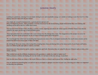 Gemstone Jewelry


Looking at a gemstone, carrying it in your hand, feeling its raw and remarkable energy, is it similar to looking at your first love? Is it like
feeling your soul mate with all your senses?

You might ask yourself instantaneously: a genuine divine and rare art?
Since the beginning of time, when gemstones were first discovered by the human-being, people believed that they were looking and
handling sacred spirits that live within these stones.

Our ancestors believed that winds, flooding, cyclones, storms, lightning and almost all violent aspects of Mother Nature were directly
related to the anger and the rage of bad disturbed spirits.

These bad spirits had to be confronted with a cure to keep away the damage they cause. The imagination of the people was not to be
limited. We believed that gemstones are the accurate treatment against these bad spirits.

We even thought that while God was building that large precious stone of his, he dropped intentionally few small stones around, and he
wanted his followers to keep a part of Him with them.

By looking for these rare stones, discovering them, keeping them clean and placing them at the nearest point of your hearts and bodies,
you were following the right path to reach to your God.

Gemstones were first related to spirits, witches, magicians and Gods. Nowadays they are valued by the use of factors such as rarity, color,
clarity, and size.

That relation between the different characteristics of a gemstone is mainly the result of nature itself.
With ecommerce websites developing all over the world, it is not hard, in this day and age, to purchase

your favorite stone from any corner of the world. However, here is a crucial step to pursue first: finding the right seller.

You are purchasing something that you will not see in your hands or glimpse at in front of your eyes. Choosing your seller is as important
as choosing your gemstone.
 