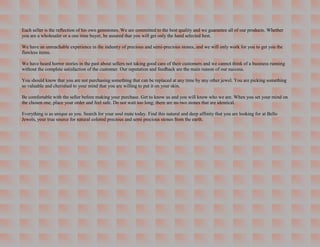 Each seller is the reflection of his own gemstones. We are committed to the best quality and we guarantee all of our products. Whether
you are a wholesaler or a one time buyer, be assured that you will get only the hand selected best.

We have an unreachable experience in the industry of precious and semi-precious stones, and we will only work for you to get you the
flawless items.

We have heard horror stories in the past about sellers not taking good care of their customers and we cannot think of a business running
without the complete satisfaction of the customer. Our reputation and feedback are the main reason of our success.

You should know that you are not purchasing something that can be replaced at any time by any other jewel. You are picking something
so valuable and cherished to your mind that you are willing to put it on your skin.

Be comfortable with the seller before making your purchase. Get to know us and you will know who we are. When you set your mind on
the chosen one, place your order and feel safe. Do not wait too long; there are no two stones that are identical.

Everything is as unique as you. Search for your soul mate today. Find this natural and deep affinity that you are looking for at Bello
Jewels, your true source for natural colored precious and semi precious stones from the earth.
 