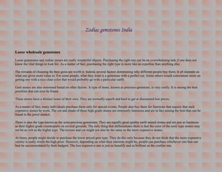 Zodiac gemstones India


Loose wholesale gemstones
Loose gemstones and zodiac stones are really wonderful objects. Purchasing the right one can be an overwhelming task if one does not
know the vital things to look for. As a matter of fact, purchasing the right type is more like an expertise than anything else.

The rewards of choosing the best gems are worth it. Indeed, several factors determining why different people buy them. It all depends on
what one gives more value to. For some people, what they want is a gemstone with a perfect cut. Some others would concentrate more on
getting one with a nice clear color that would probably go with a particular outfit.

Gem stones are also renowned based on other factors. A type of stone, known as precious-gemstone, is very costly. It is among the best
jewelries that can ever be found.

These stones have a distinct luster of their own. They are normally superb and hard to get at discounted low prices.

As a matter of fact, many individuals purchase them only for special events. People also buy them for functions that require that such
expensive stones be worn. The cut and shade of these high grade stones are extremely luminous and are in fact among the best that can be
found in the jewel market.

There is also the type known as the semi-precious gemstones. They are equally great quality earth mined stones and are just as luminous
as their higher grade counterparts on several grounds. The only thing that differentiates them is that the color of the semi type stones may
not be as rich as the higher type. The texture and cut might not also be the same as the more expensive stones.

At times, people might decide to purchase the lower priced gem type. They do this only because they do not think that the more expensive
variety is really worth the high price. However, depending on what their interests might be, people can purchase whichever one that can
best be accommodated by their budgets. The less expensive one is just as beautify and as brilliant as the costlier one.
 