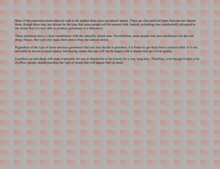Most of the expensive stones that are sold in the market these days are natural stones. There are also artificial types that one can choose
from, though these may not always be the type that some people will be content with. Indeed, technology has satisfactorily advanced to
the extent that it is now able to produce gemstones in a laboratory.

These imitations have a close resemblance with the naturally mined ones. Nevertheless, some people only have preference for the real
thing. Hence, they will only make their choice from the natural stones.

Regardless of the type of loose precious gemstones that one may decide to purchase, it is better to get them from a trusted seller. It is not
advisable to invest so much money into buying stones that one will not be happy with or stones that are of low quality.

Excellent cut and shade will make it possible for one to cherish his or her jewels for a very long time. Therefore, even though it takes a lot
of effort, people should purchase the type of stones that will appear best on them.
 