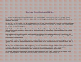 Starting a Loose Gemstones Collection

It is extremely possible you have never heard of the term loose gemstones before.To you gemstones come set in jewellery which is
adorned by your fiance, girlfriend, wife or mum - end of story. Often that changes when you decide to get married and the shopping for
engagement rings begins.

For many this is the first exposure to the fact that like anything, rings get made from rough materials. It's just their rough-raw materials are
precious metals and loose gemstones or diamonds.It is interesting to explore where they come from and how they get to your home town
and the issues surround fair trade gems.

Unlike the diamond market which is well structured with centres of trading in Antwerp-Belgium, New York City and Tel Aviv, the
market for colored loose gemstones is far more fluid and there are great place for online shopping which you can use for your gemstone
beginners collection.

Given that many gems and stones are mined by small operators in various parts of the world it is really difficult to organize this gem
market. The International Coloured Gemstone Association said that 85% of stones are coming from small scale mining, and of these 90%
are located in developing countries.

For example the president of the Sri Lankan Gemstone merchants federation that there were over five thousand mining sites registered in
Sri Lanka. Most of them are bucket and spade operations where the mining pits are three metres square and go to depths of only about 25-
30 metres.

The other factor that makes regulation of the industry hard is that loose gemstones are commonly sold at local markets. The miners want
to turn their rough stones to cash as soon as possible and often do not have the means to travel far to go to central markets.
Buyers and dealers in rough stones will purchase these offerings and offer them to wholesalers in foreign markets.

An Australian sapphire mine found that their stones would pass through a supply chain of up to six people from the mine door until it
reached the retail purchaser. Each time the stones changed hands someone was making a significant mark-up.
 