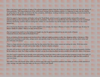 Due to the location and small size of many of the coloured gemstone miners there has been an increased interest in the fair trade aspects of
loose gemstones. With large proportions of the world stones coming from developing countries it is important to make sure the benefits
are going back to the people. In situations like this corruption, child labour, working conditions, money laundering, terrorism (and the list
goes on and on) become ethical considerations.

With the support of governments, and bodies such as the World Bank, initiatives such as gemstone bodies and jewellery and gem
education programs are improving the outlook for all communities. Fair trade is a wonderful idea but a fine balance has to be maintained
between sanctioning countries that are treating their workers in a non-humane way and the impact such sanctions have on the miners
themselves.

If we stop buying Myanmar rubies or Sri Lankan Sapphires for example, the miner in Burma or Ceylon will ultimately pay the price for
factors outside his control. There is no easy answer on this.

The loose gemstones market is a fascinating and fraught one, but the gemstones themselves are pure works of beauty
“Gemstone Jewelry from India at Wholesale Prices”

If you are looking for amazing gemstone necklaces from India and beaded gemstone jewelry, then shopping online is the answer. Why
spend hours searching at estate sales, antique stores, and specialty shops for these amazing pieces when you can buy direct online and
save both time and money?

There is a huge selection of gemstone jewelry that has that eastern flare that so many women are looking for today. With these styles
being so hugely popular, you will want to shop online for the best selection and price.

Not only will you have a wide array of styles and colors to choose from, but you will not have to worry about paying thousands of dollars
for the pieces you want. Don’t shop anywhere else until you see these amazing deals that are available with just a few clicks of the mouse.

You don’t need to spend hours at specialty stores and putting yourself into debt in order to wear the latest gemstone jewelry from India. If
you have a little spare time and an Internet connection, you can shop for the same amazing and unique pieces right from the comfort of
your own home.

Sip coffee or chat with friends online while you browse page after page of gemstone necklaces from India, as well as a wide selection of
rings, earrings, and other items that make you the envy of all of your friends.
 