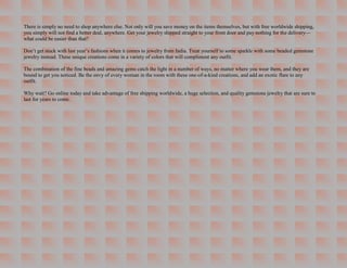 There is simply no need to shop anywhere else. Not only will you save money on the items themselves, but with free worldwide shipping,
you simply will not find a better deal, anywhere. Get your jewelry shipped straight to your front door and pay nothing for the delivery—
what could be easier than that?

Don’t get stuck with last year’s fashions when it comes to jewelry from India. Treat yourself to some sparkle with some beaded gemstone
jewelry instead. These unique creations come in a variety of colors that will compliment any outfit.

The combination of the fine beads and amazing gems catch the light in a number of ways, no matter where you wear them, and they are
bound to get you noticed. Be the envy of every woman in the room with these one-of-a-kind creations, and add an exotic flare to any
outfit.

Why wait? Go online today and take advantage of free shipping worldwide, a huge selection, and quality gemstone jewelry that are sure to
last for years to come.
 