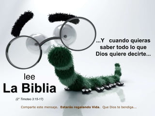 ...Y cuando quieras 
saber todo lo que 
Dios quiere decirte... 
lee 
La Biblia 
(2° Timoteo 3:15-17) 
Comparte este mensaje. Estarás regalando Vida. Que Dios te bendiga... 
