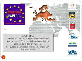 2010 – 2015
Portare la sanità delle Regioni in Europa e nel
Mondo, altresì l’Europa e il Mondo nei Sistemi
Sanitari delle Regioni italiane,
nel quadro di una collaborazione sinergica con
il Sistema Paese
1
 