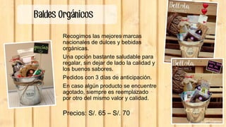 Baldes Orgánicos
Recogimos las mejores marcas
nacionales de dulces y bebidas
orgánicas.
Una opción bastante saludable para
regalar, sin dejar de lado la calidad y
los buenos sabores.
Pedidos con 3 días de anticipación.
En caso algún producto se encuentre
agotado, siempre es reemplazado
por otro del mismo valor y calidad.
Precios: S/. 65 – S/. 70
 