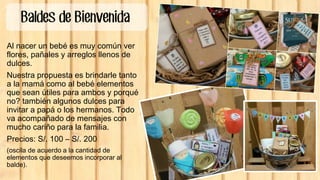 Baldes de Bienvenida
Al nacer un bebé es muy común ver
flores, pañales y arreglos llenos de
dulces.
Nuestra propuesta es brindarle tanto
a la mamá como al bebé elementos
que sean útiles para ambos y porqué
no? también algunos dulces para
invitar a papá o los hermanos. Todo
va acompañado de mensajes con
mucho cariño para la familia.
Precios: S/. 100 – S/. 200
(oscila de acuerdo a la cantidad de
elementos que deseemos incorporar al
balde).
 