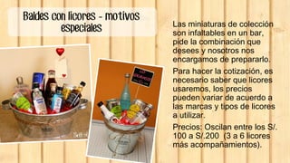 Baldes con licores - motivos
especiales Las miniaturas de colección
son infaltables en un bar,
pide la combinación que
desees y nosotros nos
encargamos de prepararlo.
Para hacer la cotización, es
necesario saber que licores
usaremos, los precios
pueden variar de acuerdo a
las marcas y tipos de licores
a utilizar.
Precios: Oscilan entre los S/.
100 a S/.200 (3 a 6 licores
más acompañamientos).
 