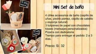 Mini Set de baño
4 útiles accesorios de baño (cepillo de
uñas, piedra pomez, cepillo de cabello
y esponja natural)
3 tulipanes de papel con chocolates
kisses (mensajes personalizados)
Pizarra con dedicatoria
Tiempo para entregar el pedido: 2 a 3
días.
Precio: S/. 32
 