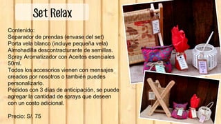 Contenido:
Separador de prendas (envase del set)
Porta vela blanco (incluye pequeña vela)
Almohadilla descontracturante de semillas.
Spray Aromatizador con Aceites esenciales
50ml.
Todos los accesorios vienen con mensajes
creados por nosotros o también puedes
personalizarlo.
Pedidos con 3 días de anticipación, se puede
agregar la cantidad de sprays que deseen
con un costo adicional.
Precio: S/. 75
Set Relax
 
