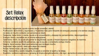 Set Relax
descripción
- Confianza: bergamota, ayuda cuando tienes ansiedad, éstrés.
- Purificación: tiene limón y equinacea y 15 plantas más para limpiarte de energías pesadas o te sientas cargado.
(si estás en mucho contacto con personas es ideal).
- Despertar: tiene limón y menta, ayuda a la concentración y despeja los pensamientos, descongestiona.
- Energía: limón y eucalipto es un aroma energizante.
- Optimismo: limón, te ayuda ahuyentar la negatividad, ayuda a limpiar espacios cargados, te reanima.
- Armonía: contiene aceite de palmarosa, que te ayuda a conectarte contigo mismo.
- Alegría: tiene naranja, ideal para personas que reniegan mucho.
- Seguridad: tiene jazmín, ideal para alejar los miedos.
- Rosas: tienen rosas y de paz y tranquilidad.
- Relax: manzanilla y aceite relajante, te ayuda a conciliar el sueño y te relaja.
- Equilibrio: contiene equinacea y ginseng te limpia energéticamente y da vigor, aumenta el sistema inmunológico.
 