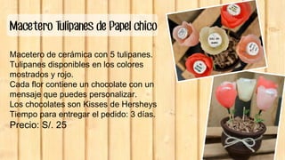 Macetero Tulipanes de Papel chico
Macetero de cerámica con 5 tulipanes.
Tulipanes disponibles en los colores
mostrados y rojo.
Cada flor contiene un chocolate con un
mensaje que puedes personalizar.
Los chocolates son Kisses de Hersheys
Tiempo para entregar el pedido: 3 días.
Precio: S/. 25
 