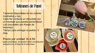 Tulipanes de Papel
Tulipanes disponibles en los colores
mostrados y rojo.
Cada flor contiene un chocolate con
un mensaje que puedes personalizar.
Los chocolates son Kisses de
Hersheys
Tiempo para entregar el pedido: 3
días.
Precio por unidad: S/.4.50
(para empresas, se puede incluir una etiqueta
pequeña con el logo de la empresa)
 
