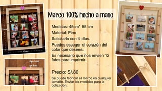 Marco 100% hecho a mano
Medidas: 45cm* 55 cm
Material: Pino
Solicitarlo con 4 días.
Puedes escoger el corazón del
color que desees.
Es necesario que nos envíen 12
fotos para imprimir.
Precio: S/.80
Se puede fabricar el marco en cualquier
tamaño. Enviar las medidas para la
cotización.
 