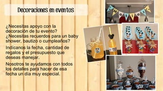 Decoraciones en eventos
¿Necesitas apoyo con la
decoración de tu evento?
¿Necesitas recuerdos para un baby
shower, bautizo o cumpleaños?
Indícanos la fecha, cantidad de
regalos y el presupuesto que
deseas manejar.
Nosotros te ayudamos con todos
los detalles para hacer de esa
fecha un día muy especial.
 