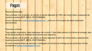 Personas Naturales:
Para proceder con el pedido, se solicita al cliente depositar el 100% del monto total a cualquiera de
nuestras cuentas (BCP, BBVA, SCOTIABANK).
Enviar constancia a bellota.detalles@gmail.com , junto con el formulario de datos (solicitarlo
previamente).
Personas Jurídicas:
Todo pedido corporativo, debe realizarse con mínimo 7 días útiles previos a la fecha de entrega, esto
se fija de acuerdo a la cantidad de productos que requieran.
Para proceder con el pedido, se solicita al cliente depositar el 50% del monto total a cualquiera de
nuestras cuentas (BCP, BBVA, SCOTIABANK).
El monto restante debe ser abonado o entregado en la fecha de entrega de los productos. Enviar
constancia a bellota.detalles@gmail.com.
Pagos
 