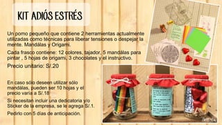 KIT ADIÓS ESTRÉS
Un pomo pequeño que contiene 2 herramientas actualmente
utilizadas como técnicas para liberar tensiones o despejar la
mente. Mandálas y Origami.
Cada frasco contiene: 12 colores, tajador, 5 mandálas para
pintar , 5 hojas de origami, 3 chocolates y el instructivo.
Precio unitario: S/.20
En caso sólo deseen utilizar sólo
mandálas, pueden ser 10 hojas y el
precio varía a S/.18
Si necesitan incluir una dedicatoria y/o
Sticker de la empresa, se le agrega S/.1.
Pedirlo con 5 días de anticipación.
 