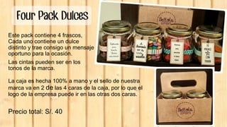 Four Pack Dulces
Este pack contiene 4 frascos,
Cada uno contiene un dulce
distinto y trae consigo un mensaje
oportuno para la ocasión.
Las cintas pueden ser en los
tonos de la marca.
La caja es hecha 100% a mano y el sello de nuestra
marca va en 2 de las 4 caras de la caja, por lo que el
logo de la empresa puede ir en las otras dos caras.
Precio total: S/. 40
 