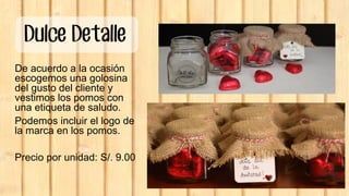 Dulce Detalle
De acuerdo a la ocasión
escogemos una golosina
del gusto del cliente y
vestimos los pomos con
una etiqueta de saludo.
Podemos incluir el logo de
la marca en los pomos.
Precio por unidad: S/. 9.00
 