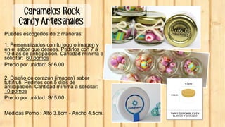 Caramelos Rock
Candy Artesanales
Puedes escogerlos de 2 maneras:
1. Personalizados con tu logo o imagen y
en el sabor que desees. Pedirlos con 7 a
10 días de anticipación. Cantidad mínima a
solicitar: 60 pomos
Precio por unidad: S/.6.00
2. Diseño de corazón (imagen) sabor
tuttifruti. Pedirlos con 5 días de
anticipación. Cantidad mínima a solicitar:
10 pomos
Precio por unidad: S/.5.00
Medidas Pomo : Alto 3.8cm - Ancho 4.5cm.
 
