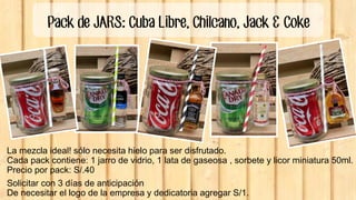 Pack de JARS: Cuba Libre, Chilcano, Jack & Coke
La mezcla ideal! sólo necesita hielo para ser disfrutado.
Cada pack contiene: 1 jarro de vidrio, 1 lata de gaseosa , sorbete y licor miniatura 50ml.
Precio por pack: S/.40
Solicitar con 3 días de anticipación
De necesitar el logo de la empresa y dedicatoria agregar S/1.
 