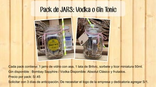 Pack de JARS: Vodka o Gin Tonic
Cada pack contiene: 1 jarro de vidrio con asa, 1 lata de Britvic, sorbete y licor miniatura 50ml.
Gin disponible : Bombay Sapphire / Vodka Disponible: Absolut Clásico y frutados.
Precio por pack: S/.45
Solicitar con 3 días de anticipación. De necesitar el logo de la empresa y dedicatoria agregar S/1.
 