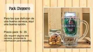 Pack Choppero
Para los que disfrutan de
una buena cerveza, aquí
una buena opción.
Precio pack: S/. 35
(De requerir alguna otra
cerveza, enviarnos la
información para cotizarlo).
 