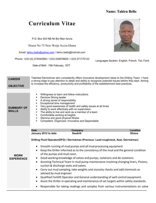 Curriculum Vitae
P.O. Box 933 NB Nii Boi Man Accra
House No 73 New Weija Accra Ghana
Email: tahiru.bello@yahoo.com / tahiru.bello@hotmail.com
Phone: +233 (0) 274042900 / +233 240678829 / +233 271770123
Date of Birth: 15th February, 1977
NNaammee:: TTaahhiirruu BBeelllloo
Languages Spoken: English, French, Twi, Fanti
CAREER
OBJECTIVE
Talented Derrickman who consistently offers innovative development ideas to the Drilling Team. I have
a strong edge to pay attention to detail and ability to recognize potential issues before they start. Aiming
to increase the efficiency, productivity and profitability of the establishment best practices.
SUMMARY OF
SKILLS
 Willingness to learn and follow instructions
 Decisive Strong leader
 A strong sense of responsibility.
 Exceptional time management
 Very good awareness of health and safety issues at all times
 Ability to work effectively with no supervision.
 The ability to live and work as a member of a team
 Comfortable working at heights
 Stamina and good physical fitness
 Competent, Organized, Innovative and Dependable
WORK
EXPERIENCE
Date Company Location
January 2012 to date Seadrill Ghana
Drilling Fluid Operator(DFO) / Derrickman (Previous: Lead roughneck, Asst. Derrickman)
 Smooth running of mud pumps and all mud processing equipment
 Keep the Driller informed as to the consistency of the mud and the general condition
of the pumps and mud room.
 Good working knowledge of valves and pumps, isolations and de-isolations
 Assisting Technical Team in mud pump maintenance involving changing liners, Pistons,
suction & discharge seats and valves.
 Carry out mud sampling, take weights and viscosity checks and add chemicals as
advised by mud engineer
 Qualified Forklift Operator and General understanding of well control equipment.
 Assist the Driller in operating and maintenance of set targets within safety standards.
 Responsible for taking readings and samples from various instrumentations on valve
 