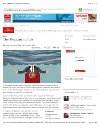 22/01/15 19:32Bello: The Mexican morass | The Economist
Página 1 de 4http://www.economist.com/news/americas/21640397-president-who-…oesnt-get-it-mexican-morass?fsrc=scn/tw_ec/the_mexican_morass
Our cookie policy has changed. Review our cookies policy for more details and to change your cookie preference.
By continuing to browse this site you are agreeing to our use of cookies. ×
More from The Economist My Subscription Log in or registerSubscribe
World politics Business & finance Economics Science & technology Culture Blogs Debate Multimedia Print edition
In this section
The president and the
prosecutor
Empty shelves and rhetoric
Jan 24th 2015 | From the print edition
Bello
The Mexican morass
A president who doesn’t get that he doesn’t get it
IN A new year message Mexico’s president, Enrique Peña Nieto, promised to work to
“liberate” his country from crime, corruption and impunity. His cabinet has duly set these
as its priorities. The message is the right one. But unfortunately for Mr Peña, Mexicans
are increasingly cynical about the messenger.
Mexico is still seething over the government’s leaden response to the kidnap in
September of 43 students by municipal police in the south-western state of Guerrero and
their apparent murder by drug traffickers. The investigation of the case seems to have
stalled. Mr Peña’s main policy response to the massacre is a proposed constitutional
amendment to abolish municipal police forces. But Congress may not approve it, not
least because some are less rotten than the state forces, which would take their place.
In the government’s defence, the rule of law cannot be
created in Mexico overnight. It will take years, perhaps
decades, to clean up and strengthen the country’s police.
But his critics believe Mr Peña is dodging the most important
TweetTweet 129 Advertisement
Follow The Economist
Latest updates »
Partisan politics: Nostalgia for Nixon
Democracy in America | 3 hours 29 mins ago
The Economist explains: How technology
could end illegal fishing
The Economist explains | 3 hours 43 mins ago
The week ahead: January 22nd 2014:
Viva la restoration
International | Jan 22nd, 20:22
Comment (4) Timekeeper reading list
E-mail Reprints & permissions
Print
203LikeLike
 