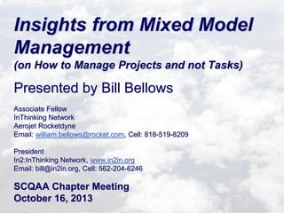 Insights from Mixed Model
Management
(on How to Manage Projects and not Tasks)

Presented by Bill Bellows
Associate Fellow
InThinking Network
Aerojet Rocketdyne
Email: william.bellows@rocket.com, Cell: 818-519-8209
President
In2:InThinking Network, www.in2in.org
Email: bill@in2in.org, Cell: 562-204-6246

SCQAA Chapter Meeting
October 16, 2013

 