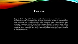 Diagnosa
Diagnosis Bell's palsy adalah diagnosis eksklusi. Penilaian saraf kranial akan menetapkan
pola presentasi pada sisi yang terkena. Misalnya, biasanya ada lebar mata dengan kedipan
yang berkurang dan ketidakmampuan untuk menutup mata (lagopthalmus) pada
penutupan mata yang lembut; kemungkinan ectropion (kelopak mata bawah yang terkena
ternyata keluar dari mata) pada orang tua; hilangnya gerakan dan ekspresi di sisi wajah
yang sakit; sering kehilangan atau mengubah rasa digambarkan sebagai "logam"; produksi
air mata yang berubah.
 