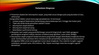 Perbedaan Diagnosa
ØPresentasi atipikal dari kelumpuhan wajah, yang tidak sesuai dengan pola yang diuraikan di atas,
seharusnya
mengarahkan dokter untuk mencurigai penyebab lain. Ini termasuk:
• Lambat progresif (kelemahan berkembang selama beberapa hari / minggu dan bukan jam)
• Tidak ada tanda-tanda pemulihan setelah 3 bulan
• Kelumpuhan wajah bilateral
• Kelumpuhan wajah berulang
• Keterlibatan saraf kranial lainnya
ØWaspadai nyeri wajah yang parah/kehilangan sensorik (trigeminal), nyeri lidah, gangguan
pendengaran progresif, ataksia, ketulian unilateral yang signifikan, suara serak, disfagia.
ØKelumpuhan wajah progresif lambat terutama yang terkait dengan keterlibatan tengkorak lainnya
saraf, membutuhkan penilaian klinis menyeluruh dan penyelidikan yang tepat (termasuk kontras-
ditingkatkan MRI) untuk menyingkirkan tumor dasar tengkorak. Fitur sistemik mungkin sugestif
sarkoidosis, penyakit Lyme, HIV,Limfoma, TBC. Gejala neurologis masa lalu mungkin sugestif
demielinasi.
 