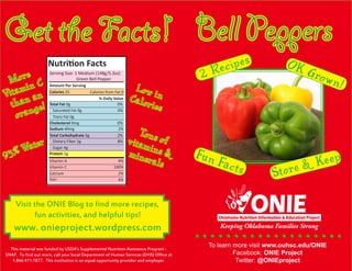Bell Peppers
This material was funded by USDA’s Supplemental Nutrition Assistance Program -
SNAP. To find out more, call your local Department of Human Services (DHS) Office at
1.866.411.1877. This institution is an equal opportunity provider and employer.
Get the Facts!
Nutrition Facts
Amount Per Serving
Total Fat 0g 		 0%
% Daily Value
Saturated Fat 0g		 0%
Trans Fat 0g
Cholesterol 0mg		 0%
Sodium 40mg	 2%
Total Carbohydrate 6g	 2%
Dietary Fiber 2g		 8%
Sugar 4g
Protein 1g
Vitamin A
Vitamin C
Calcium
Iron
Serving Size: 1 Medium (148g/5.3oz)
	 Green Bell Pepper
Calories 25 Calories from Fat 0
4%
190%
2%
4%
ouhsc.edu/ONIEWebsite:
More
Vitamin C
than an
orange!
93% Water
Low inCalories
Tons ofvitamins &minerals
Visit the ONIE Blog to find more recipes,
fun activities, and helpful tips!
www. onieproject.wordpress.com
Fun Facts Store & Keep
2 Recipes OK Grown!
 