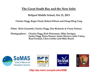 The Great South Bay and the New Inlet
Bellport Middle School, Dec 21, 2013
Charles Flagg, Roger Flood, Robert Wilson and Dong-Ming Yang
Pilots: Rich Giannotti, Charles Flagg, Don Richards & Vinny Petruso
Photographers: Charles Flagg, Rich Weissman, Mike Ferrigno,
Justin Flagg, Brian Wasser, Jamie Shreeve, John Vahey,
Brad Furman, Chris Gobler and Mike Busch

http://po.msrc.sunysb.edu/GSB

 