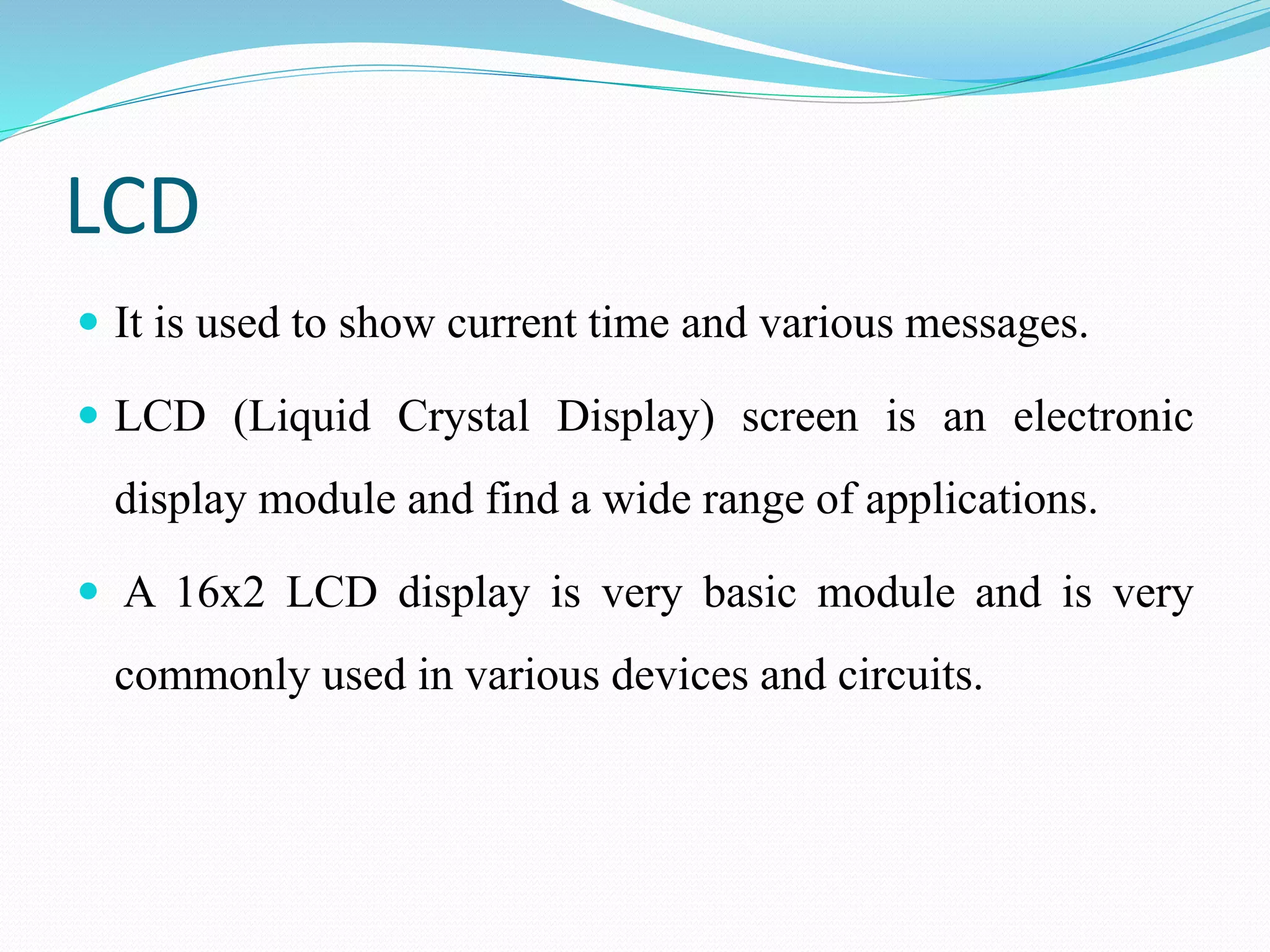LCD
 It is used to show current time and various messages.
 LCD (Liquid Crystal Display) screen is an electronic
display module and find a wide range of applications.
 A 16x2 LCD display is very basic module and is very
commonly used in various devices and circuits.
 