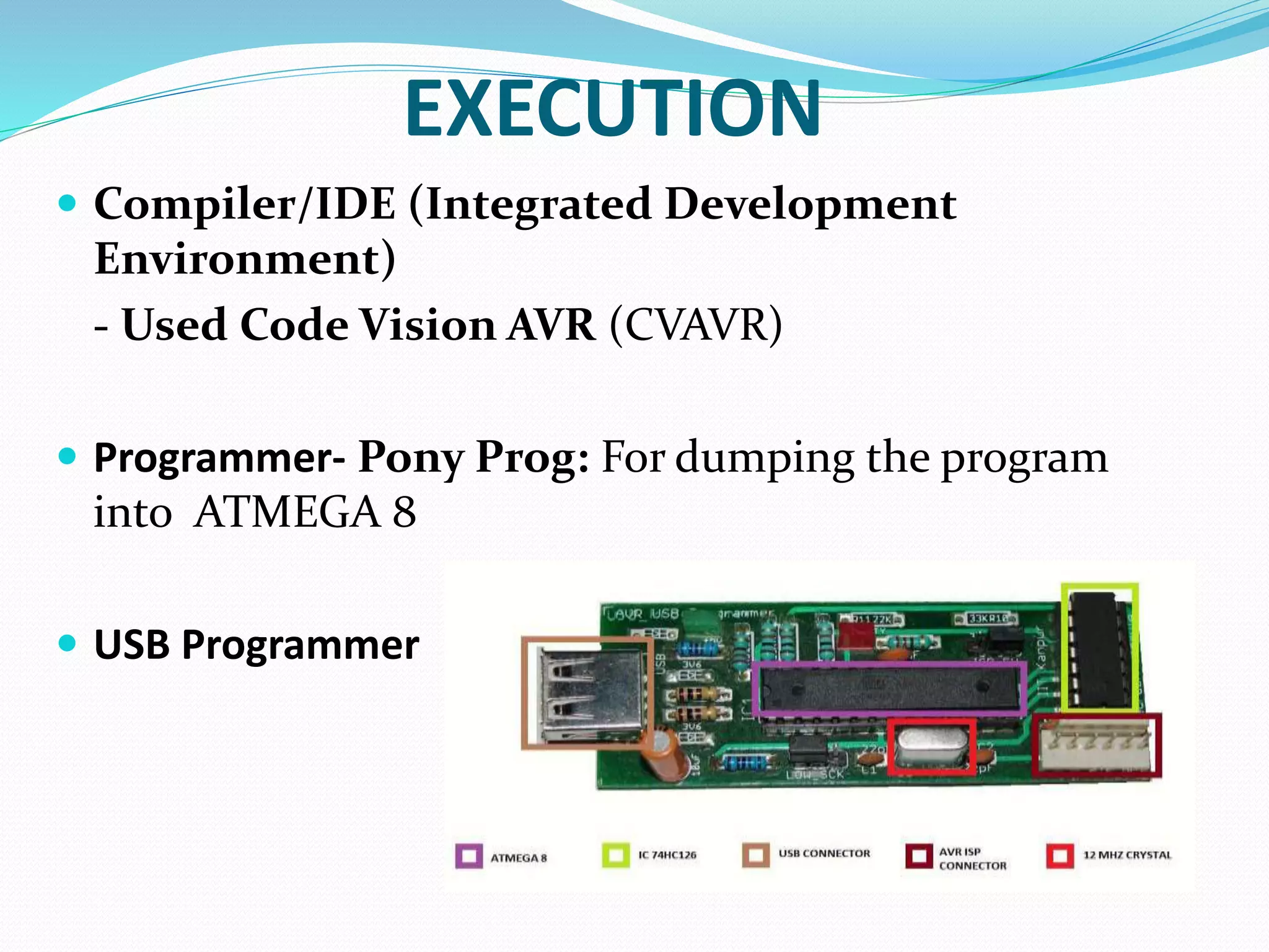 EXECUTION
 Compiler/IDE (Integrated Development
Environment)
- Used Code Vision AVR (CVAVR)
 Programmer- Pony Prog: For dumping the program
into ATMEGA 8
 USB Programmer
 