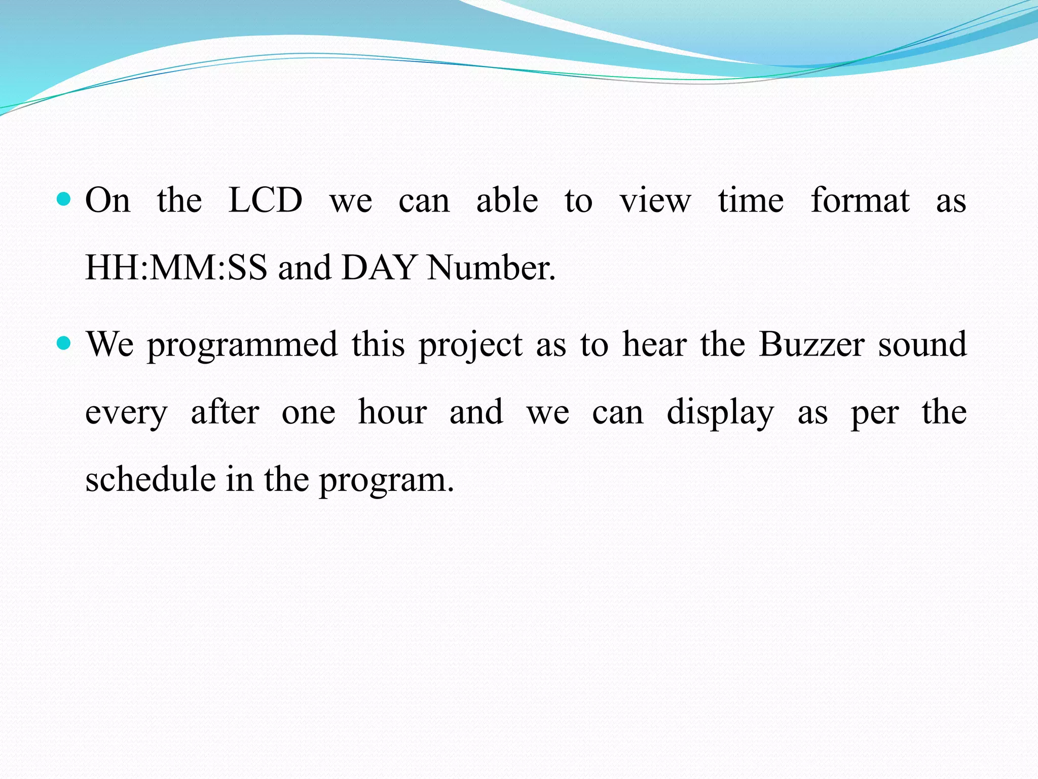  On the LCD we can able to view time format as
HH:MM:SS and DAY Number.
 We programmed this project as to hear the Buzzer sound
every after one hour and we can display as per the
schedule in the program.
 