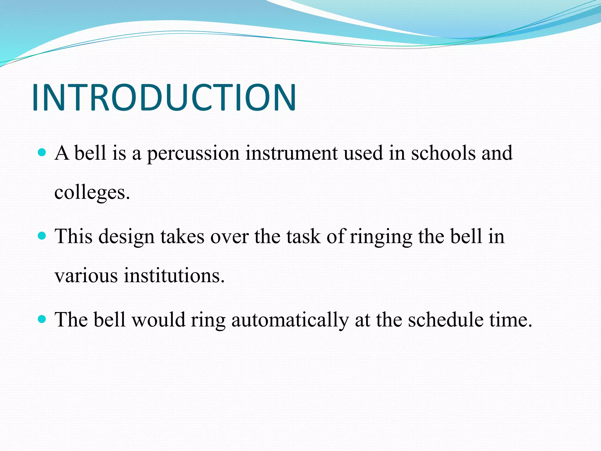 INTRODUCTION
 A bell is a percussion instrument used in schools and
colleges.
 This design takes over the task of ringing the bell in
various institutions.
 The bell would ring automatically at the schedule time.
 