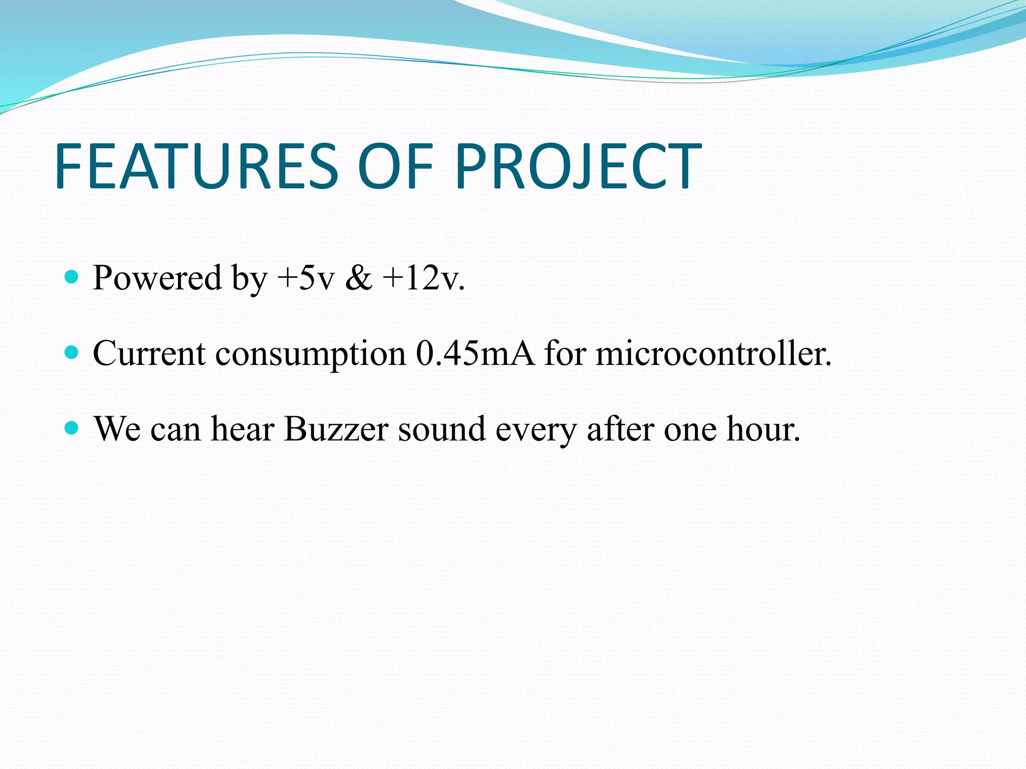 FEATURES OF PROJECT
 Powered by +5v & +12v.
 Current consumption 0.45mA for microcontroller.
 We can hear Buzzer sound every after one hour.
 