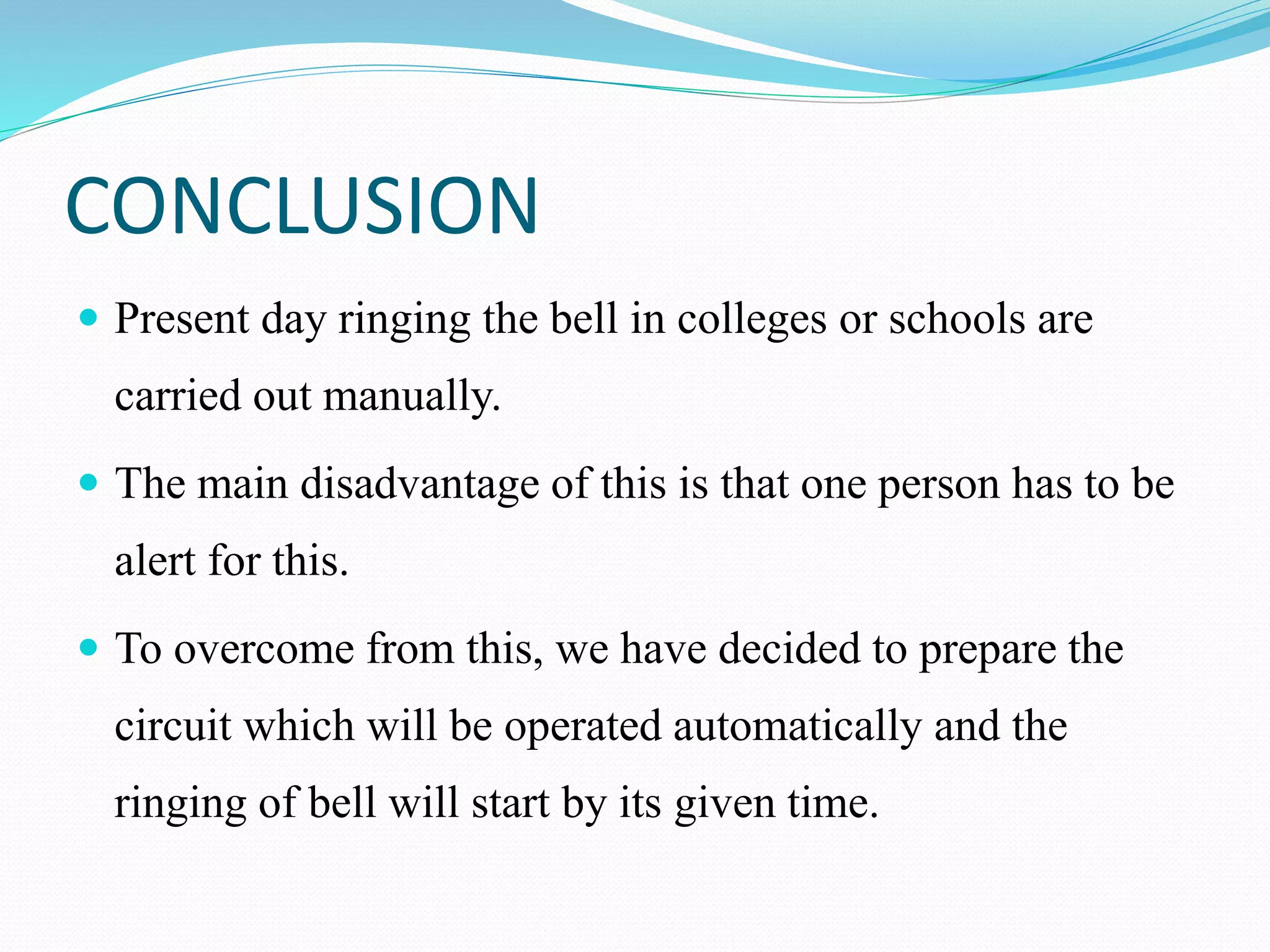 CONCLUSION
 Present day ringing the bell in colleges or schools are
carried out manually.
 The main disadvantage of this is that one person has to be
alert for this.
 To overcome from this, we have decided to prepare the
circuit which will be operated automatically and the
ringing of bell will start by its given time.
 