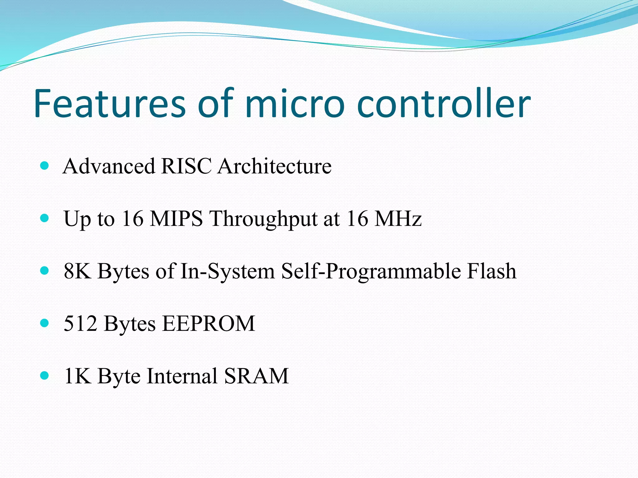 Features of micro controller
 Advanced RISC Architecture
 Up to 16 MIPS Throughput at 16 MHz
 8K Bytes of In-System Self-Programmable Flash
 512 Bytes EEPROM
 1K Byte Internal SRAM
 