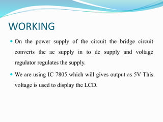 WORKING
 On the power supply of the circuit the bridge circuit
converts the ac supply in to dc supply and voltage
regulator regulates the supply.
 We are using IC 7805 which will gives output as 5V This
voltage is used to display the LCD.
 