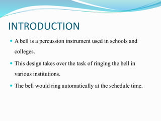 INTRODUCTION
 A bell is a percussion instrument used in schools and
colleges.
 This design takes over the task of ringing the bell in
various institutions.
 The bell would ring automatically at the schedule time.
 