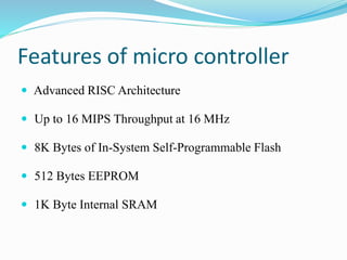 Features of micro controller
 Advanced RISC Architecture
 Up to 16 MIPS Throughput at 16 MHz
 8K Bytes of In-System Self-Programmable Flash
 512 Bytes EEPROM
 1K Byte Internal SRAM
 