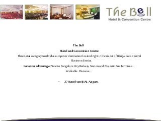 The Bell
Hotel and Convention Centre
Three-starcategory world class stopover destination located right in the midst of Bangalore’s Central
Business district.
Location advantage :Next to Bangalore CityRailway Station and Majestic Bus Terminus.
Walkable Distance .
• 37Kms from BIAL Airport.
 